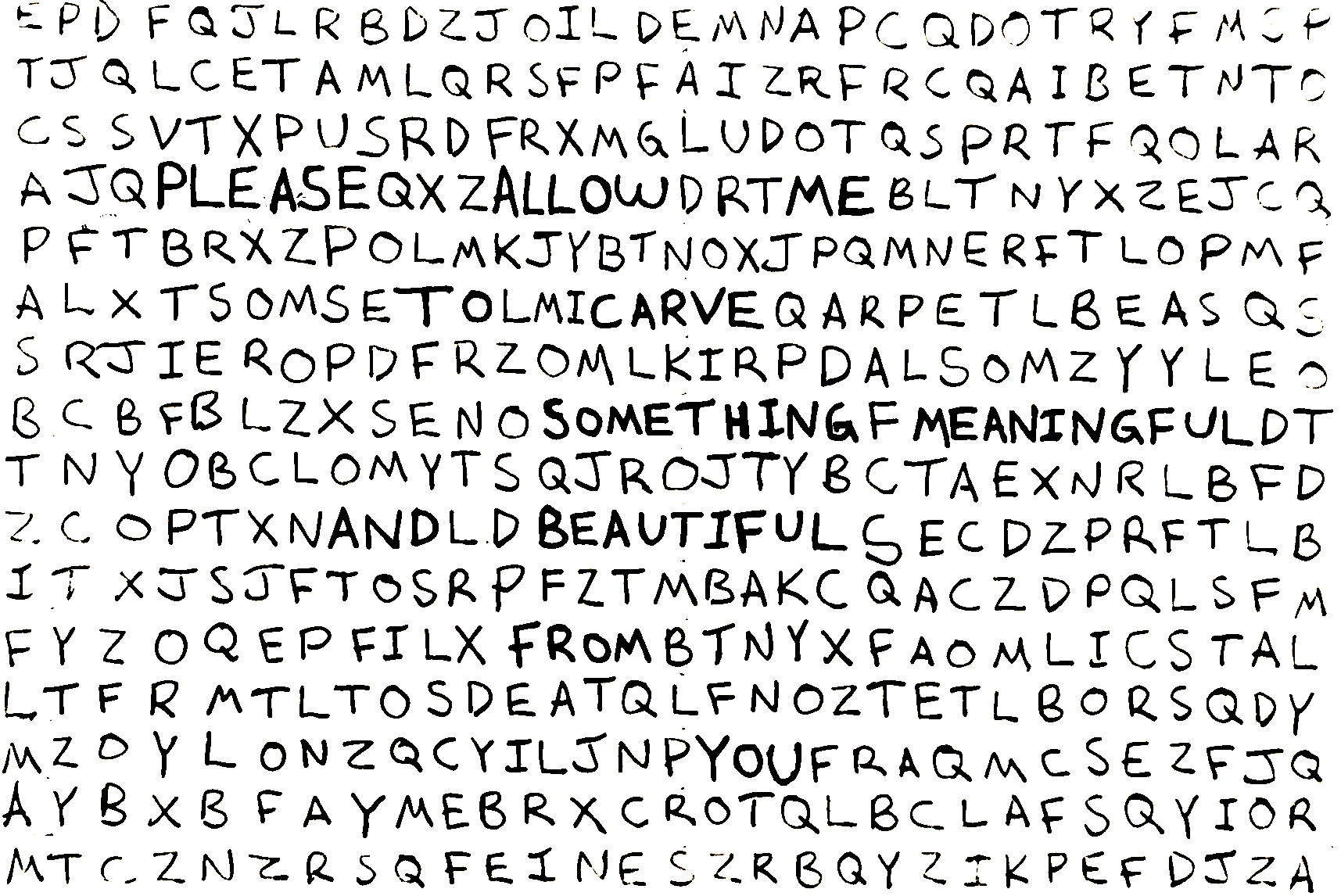 Hand-drawn word art composed of a dense grid of uppercase letters. Most letters are thin and evenly spaced, but certain letters are bolded to form a hidden sentence that reads across the grid: “PLEASE ALLOW ME TO CARVE SOMETHING MEANINGFUL AND BEAUTIFUL FROM YOUR FRAGMENTS.” The overall appearance resembles a hand-written word search puzzle where a poetic message emerges from the surrounding random letters.